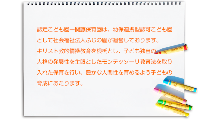 一関藤保育園は児童福祉法に基づく児童福祉施設の認可保育所として社会福祉法人ふじの園が運営しております。 　　 　キリスト教的情操教育を根底とし、子ども独自の人格の発展性を主眼としたモンテッソリ教育法を取り入れた保育を行い、豊かな人間性を育めるよう子どもの育成にあたります。