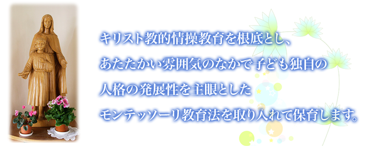 運営方針　   キリスト教的情操教育を根底とし、 あたたかい雰囲気のなかで子ども独自の 人格の発展性を主眼とした モンテッソーリ教育法を取り入れて保育します。