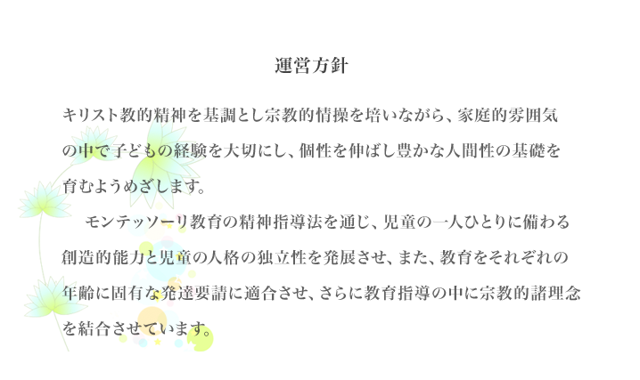 キリスト教的精神を基調とし宗教的情操を培いながら、家庭的雰囲 　　　気の中で子どもの経験を大切にし、個性を伸ばし豊かな人間性の基 礎を育むようめざします.    モンテッソーリ教育の精神指導法を通じ、児童の一人ひとりに備わる創造的能力と児童の人格の独立性を発展させ、また、教育をそれぞれの年齢に固有な発達要請に適合させ、さらに教育指導の中に宗教的諸理念を結合させています