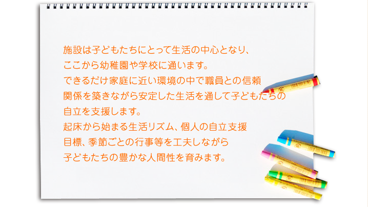 施設は子どもたちにとって生活の中心となり、 ここから幼稚園や学校に通います。 できるだけ家庭に近い環境の中で職員との信頼 関係を築きながら安定した生活を通して子どもたちの 自立を支援します。 起床から始まる生活リズム、個人の自立支援 目標、季節ごとの行事等を工夫しながら 子どもたちの豊かな人間性を育みます。